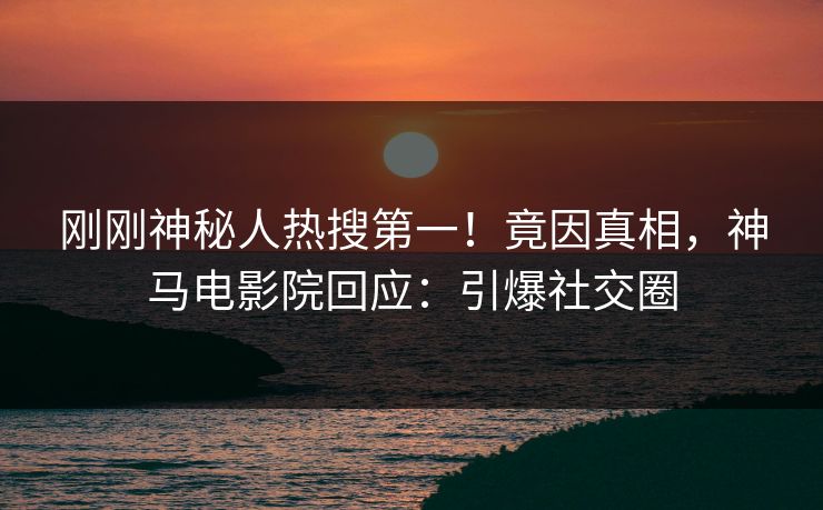 刚刚神秘人热搜第一！竟因真相，神马电影院回应：引爆社交圈