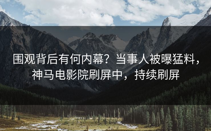 围观背后有何内幕？当事人被曝猛料，神马电影院刷屏中，持续刷屏