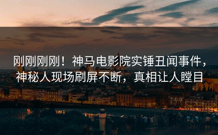 刚刚刚刚！神马电影院实锤丑闻事件，神秘人现场刷屏不断，真相让人瞠目