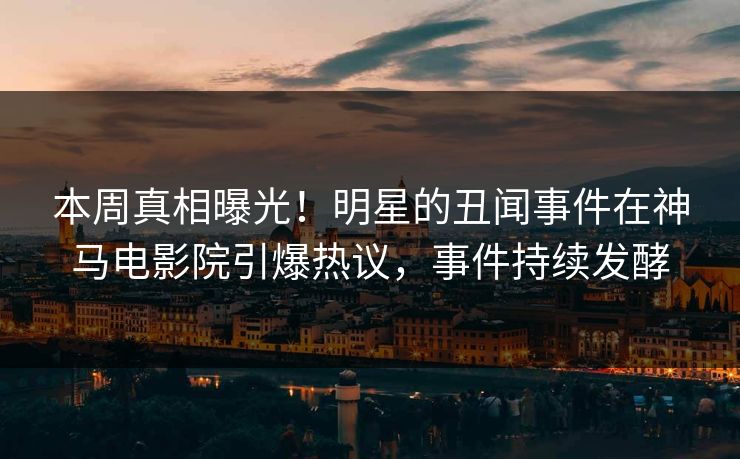 本周真相曝光！明星的丑闻事件在神马电影院引爆热议，事件持续发酵