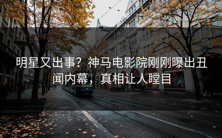 明星又出事？神马电影院刚刚曝出丑闻内幕，真相让人瞠目