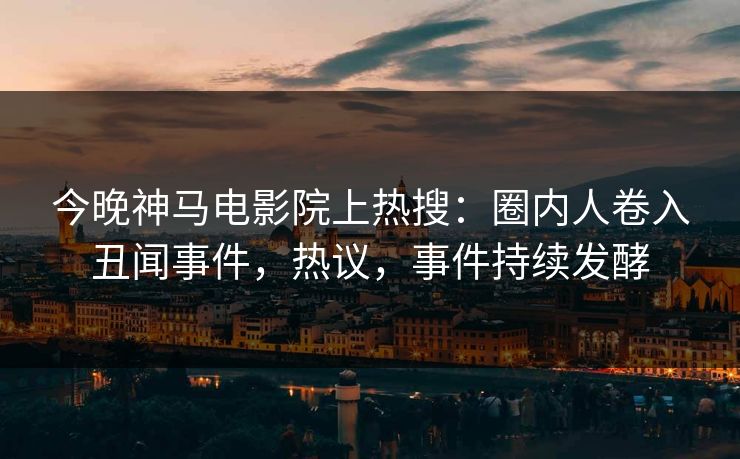 今晚神马电影院上热搜：圈内人卷入丑闻事件，热议，事件持续发酵