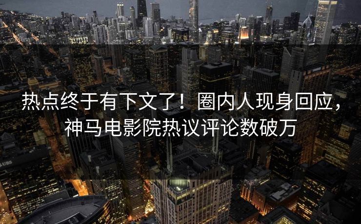 热点终于有下文了！圈内人现身回应，神马电影院热议评论数破万