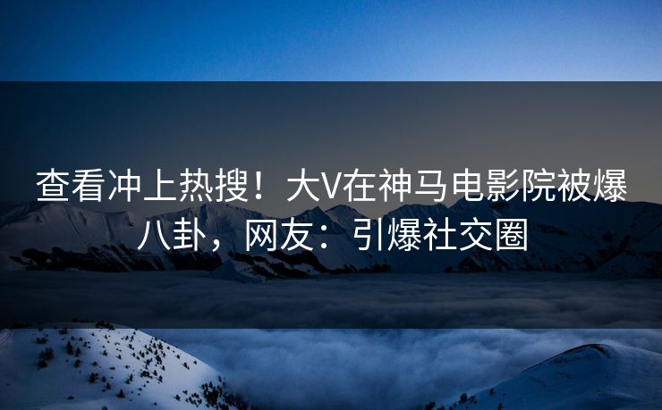 查看冲上热搜！大V在神马电影院被爆八卦，网友：引爆社交圈