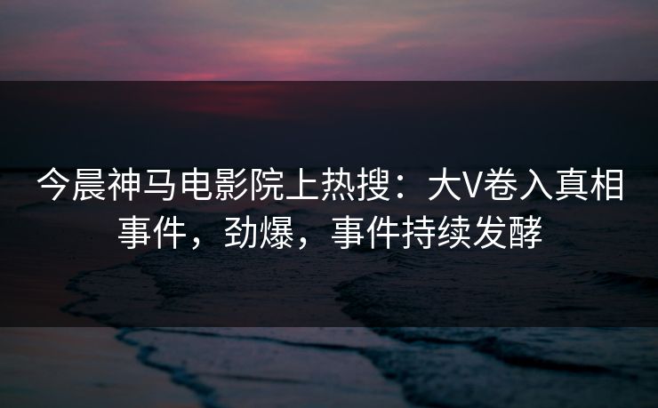 今晨神马电影院上热搜：大V卷入真相事件，劲爆，事件持续发酵