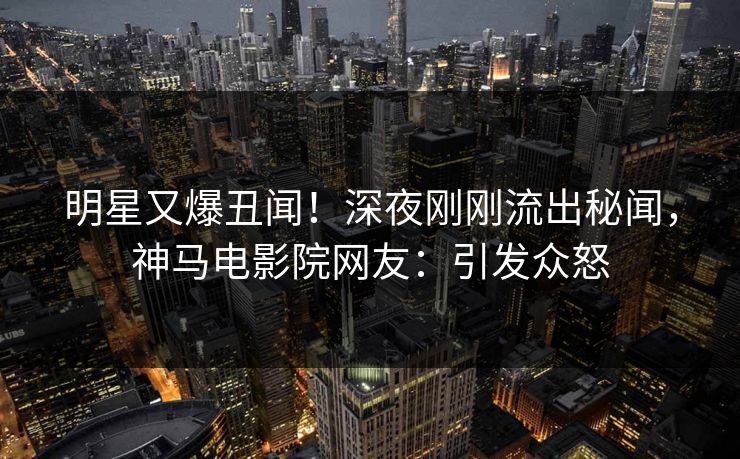 明星又爆丑闻！深夜刚刚流出秘闻，神马电影院网友：引发众怒