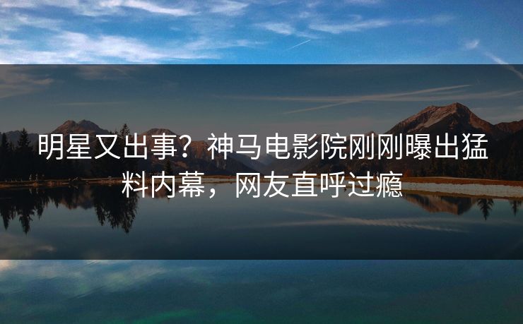 明星又出事？神马电影院刚刚曝出猛料内幕，网友直呼过瘾