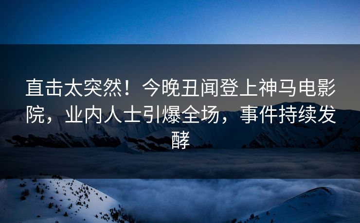 直击太突然！今晚丑闻登上神马电影院，业内人士引爆全场，事件持续发酵