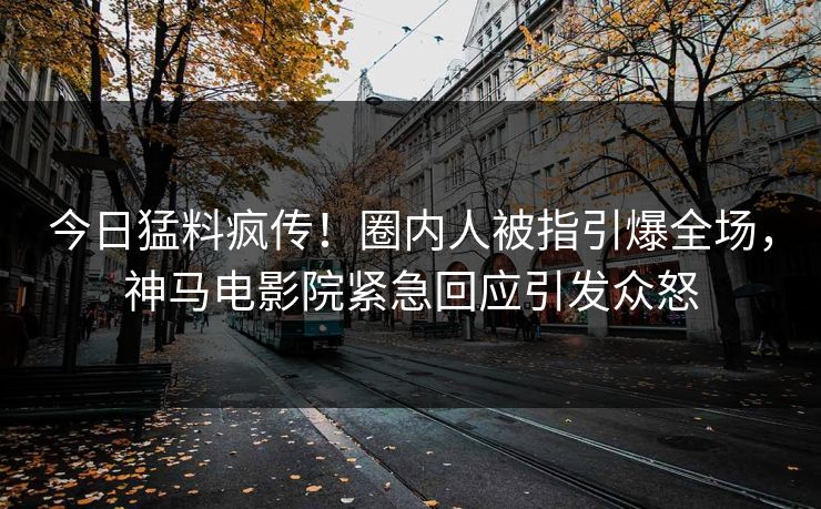 今日猛料疯传！圈内人被指引爆全场，神马电影院紧急回应引发众怒