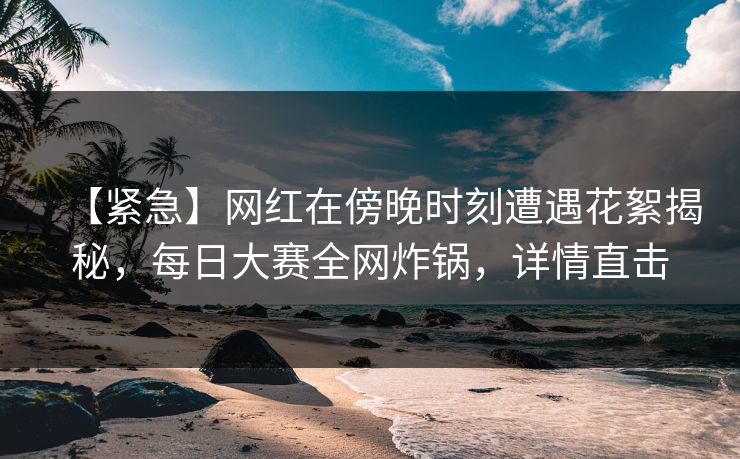 【紧急】网红在傍晚时刻遭遇花絮揭秘，每日大赛全网炸锅，详情直击