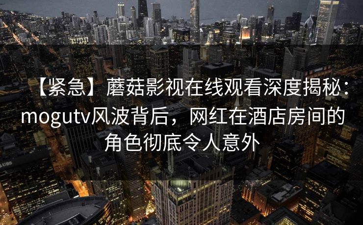 【紧急】蘑菇影视在线观看深度揭秘：mogutv风波背后，网红在酒店房间的角色彻底令人意外