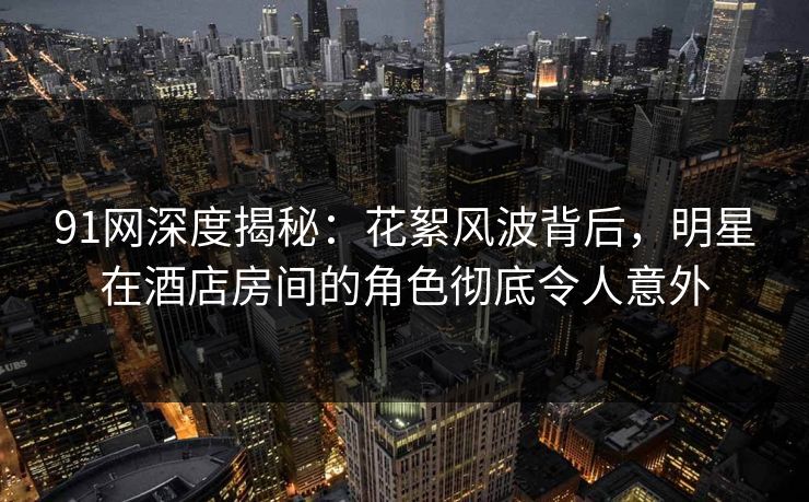 91网深度揭秘：花絮风波背后，明星在酒店房间的角色彻底令人意外