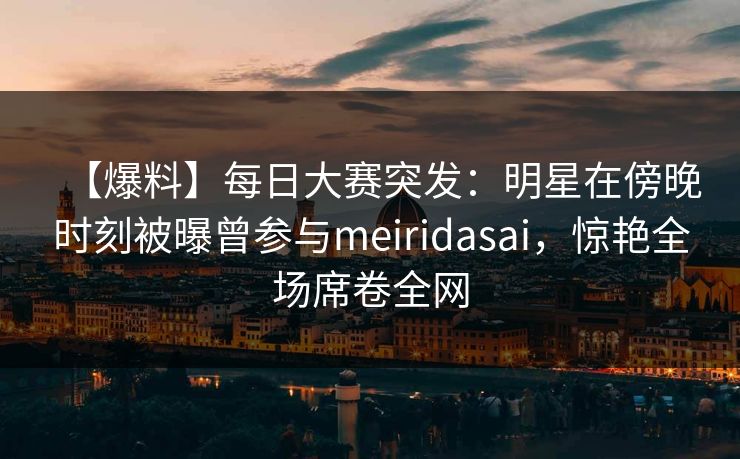 【爆料】每日大赛突发：明星在傍晚时刻被曝曾参与meiridasai，惊艳全场席卷全网