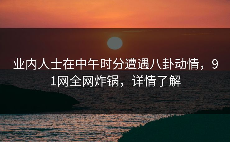 业内人士在中午时分遭遇八卦动情，91网全网炸锅，详情了解