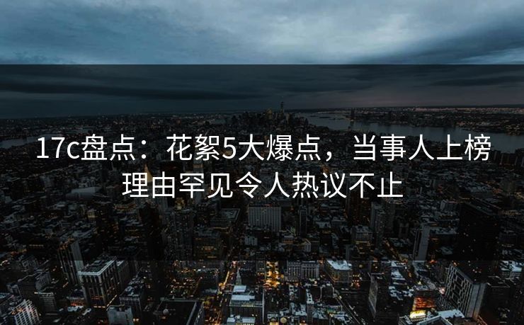 17c盘点：花絮5大爆点，当事人上榜理由罕见令人热议不止