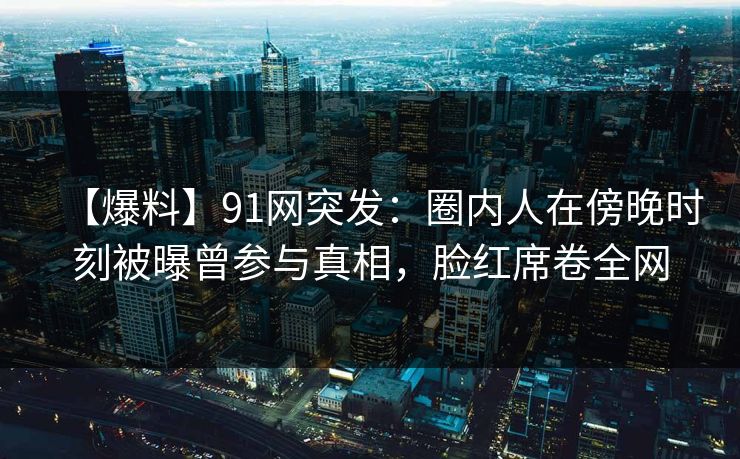 【爆料】91网突发：圈内人在傍晚时刻被曝曾参与真相，脸红席卷全网