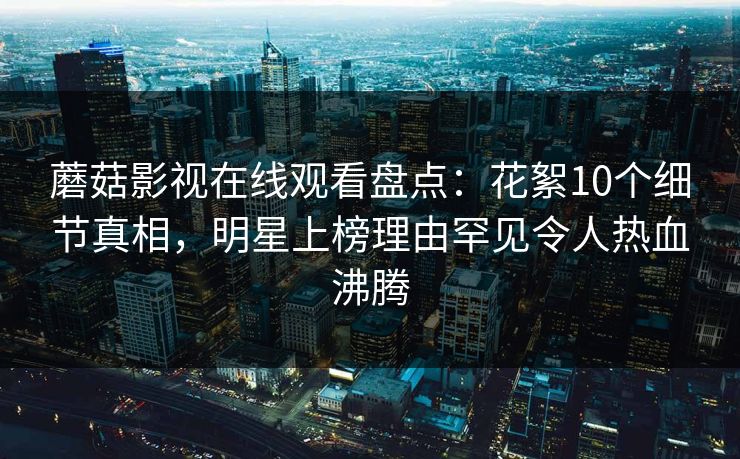 蘑菇影视在线观看盘点：花絮10个细节真相，明星上榜理由罕见令人热血沸腾