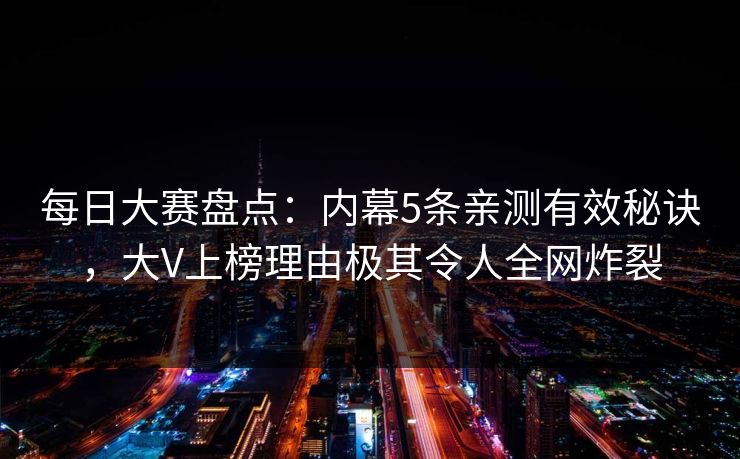每日大赛盘点：内幕5条亲测有效秘诀，大V上榜理由极其令人全网炸裂
