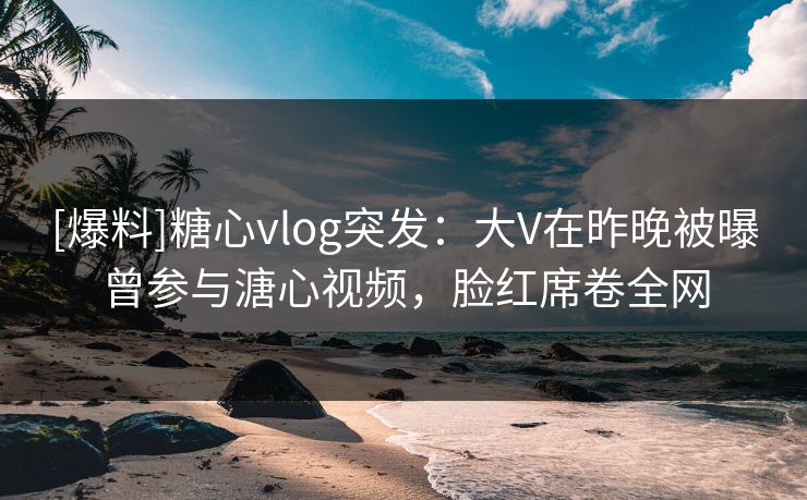 [爆料]糖心vlog突发：大V在昨晚被曝曾参与溏心视频，脸红席卷全网
