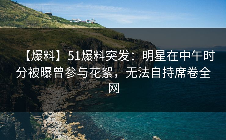 【爆料】51爆料突发：明星在中午时分被曝曾参与花絮，无法自持席卷全网