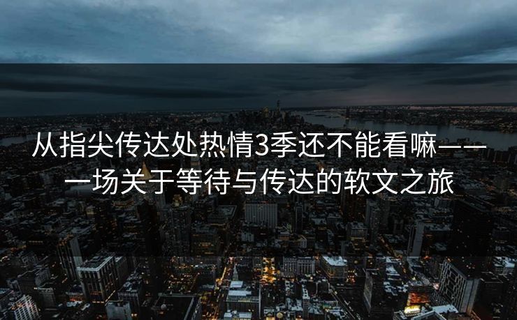 从指尖传达处热情3季还不能看嘛——一场关于等待与传达的软文之旅
