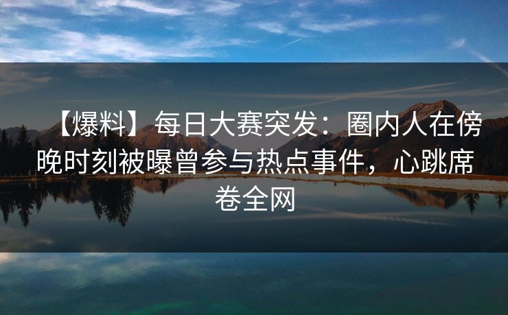 【爆料】每日大赛突发：圈内人在傍晚时刻被曝曾参与热点事件，心跳席卷全网