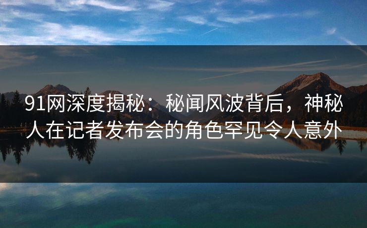 91网深度揭秘：秘闻风波背后，神秘人在记者发布会的角色罕见令人意外